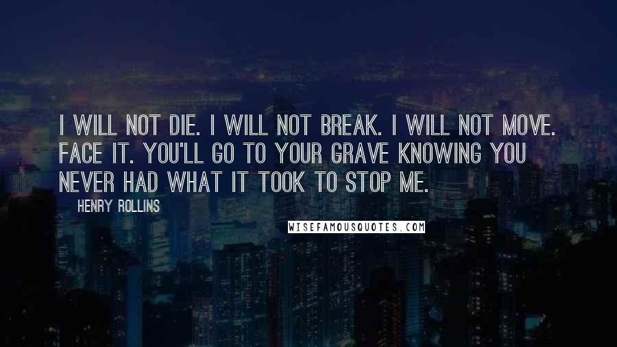 Henry Rollins Quotes: I will not die. I will not break. I will not move. Face it. You'll go to your grave knowing you never had what it took to stop me.