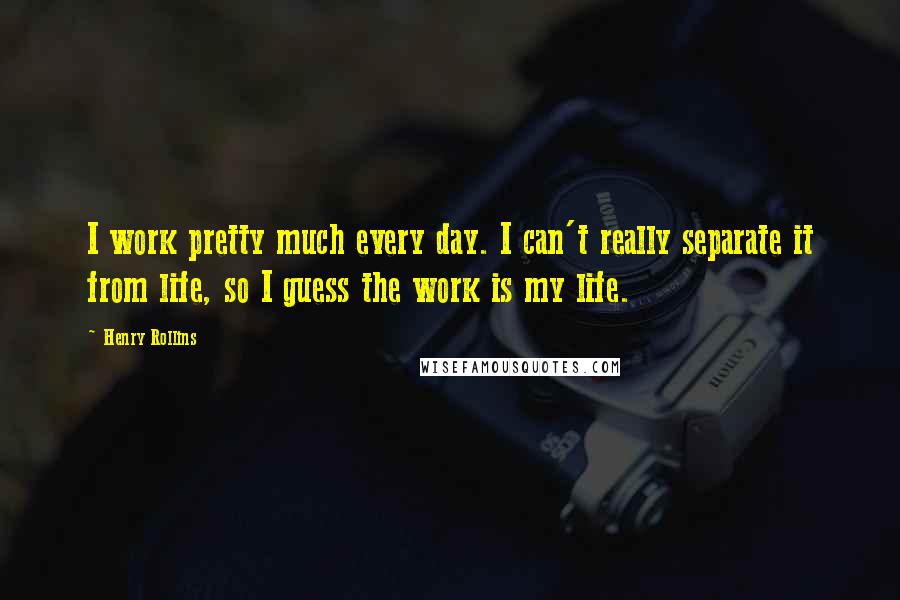 Henry Rollins Quotes: I work pretty much every day. I can't really separate it from life, so I guess the work is my life.