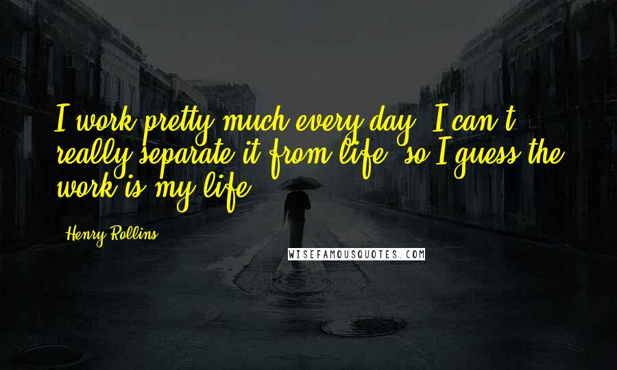 Henry Rollins Quotes: I work pretty much every day. I can't really separate it from life, so I guess the work is my life.