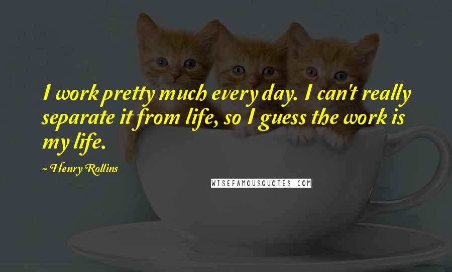 Henry Rollins Quotes: I work pretty much every day. I can't really separate it from life, so I guess the work is my life.