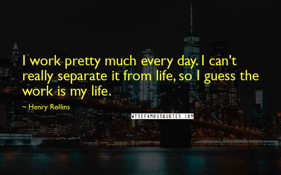 Henry Rollins Quotes: I work pretty much every day. I can't really separate it from life, so I guess the work is my life.