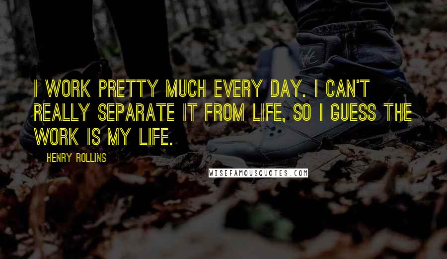 Henry Rollins Quotes: I work pretty much every day. I can't really separate it from life, so I guess the work is my life.