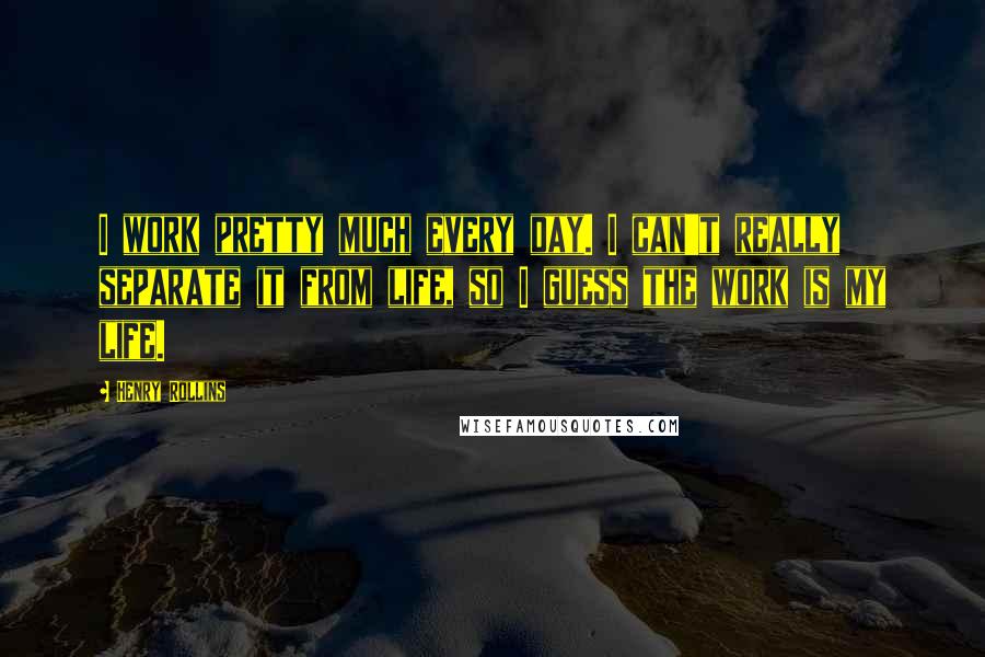 Henry Rollins Quotes: I work pretty much every day. I can't really separate it from life, so I guess the work is my life.