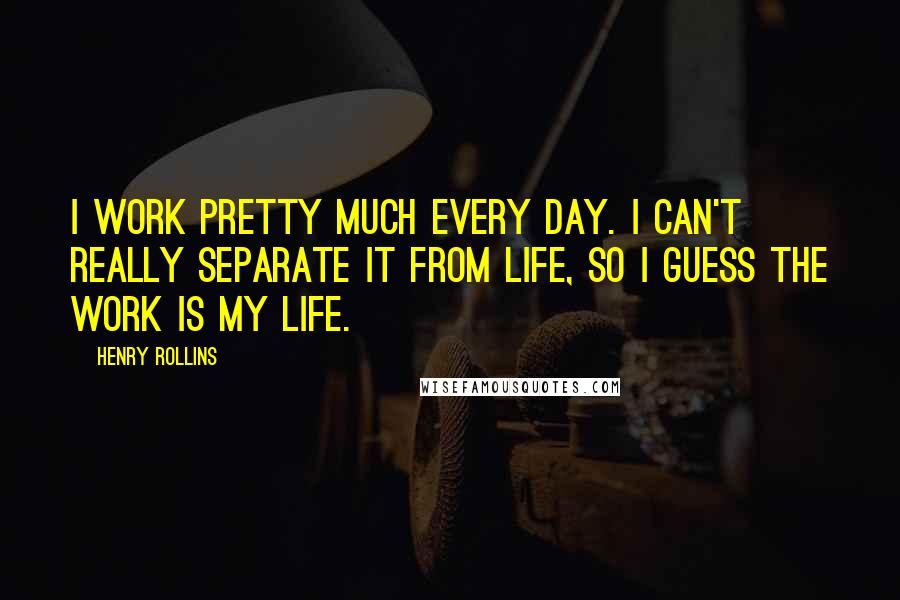 Henry Rollins Quotes: I work pretty much every day. I can't really separate it from life, so I guess the work is my life.