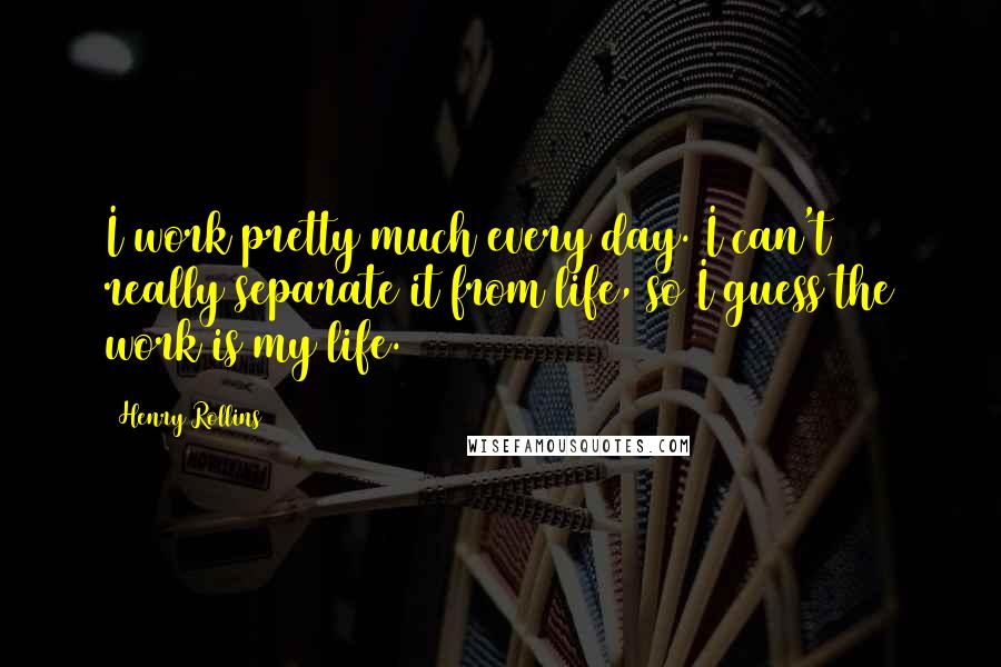 Henry Rollins Quotes: I work pretty much every day. I can't really separate it from life, so I guess the work is my life.