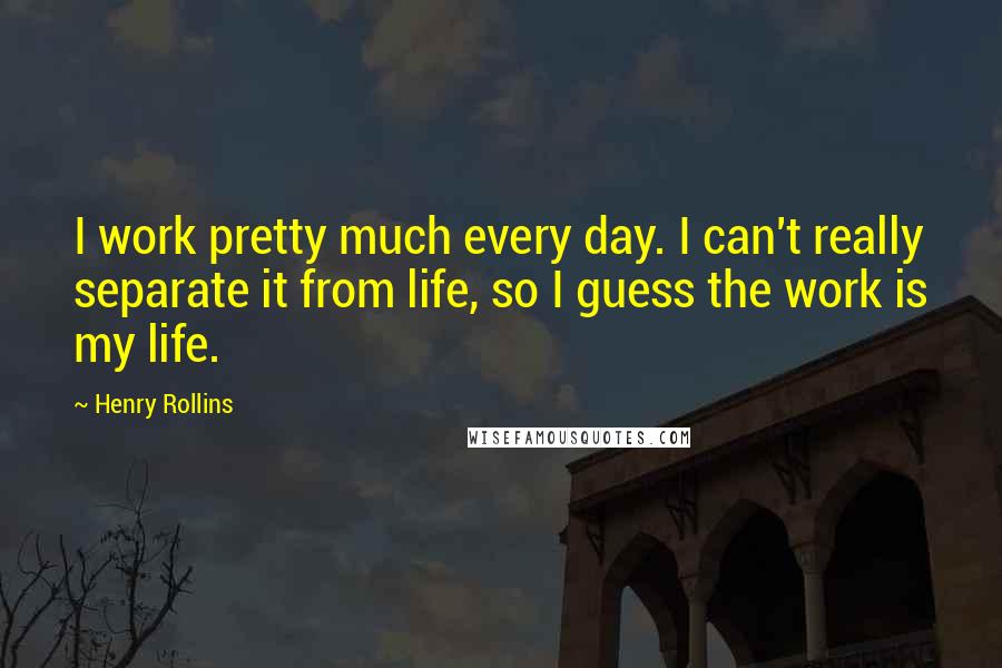 Henry Rollins Quotes: I work pretty much every day. I can't really separate it from life, so I guess the work is my life.