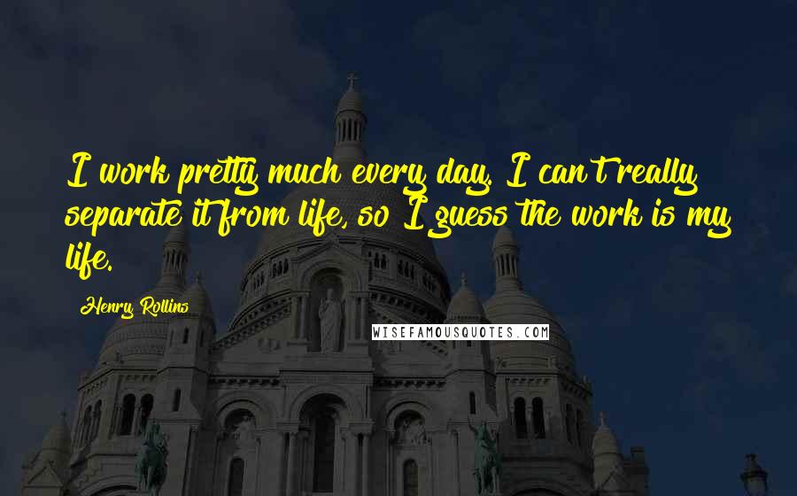 Henry Rollins Quotes: I work pretty much every day. I can't really separate it from life, so I guess the work is my life.