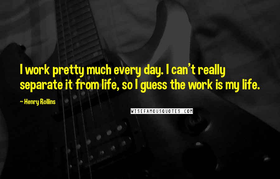 Henry Rollins Quotes: I work pretty much every day. I can't really separate it from life, so I guess the work is my life.