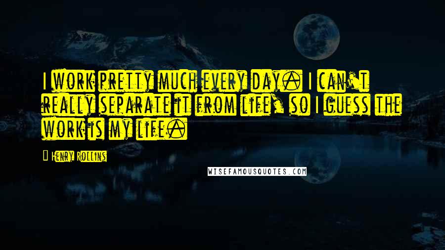 Henry Rollins Quotes: I work pretty much every day. I can't really separate it from life, so I guess the work is my life.