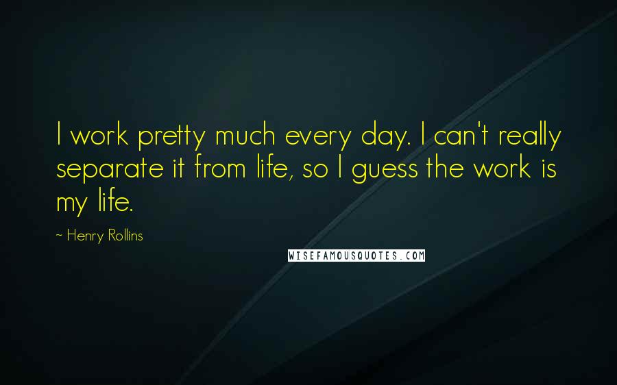 Henry Rollins Quotes: I work pretty much every day. I can't really separate it from life, so I guess the work is my life.