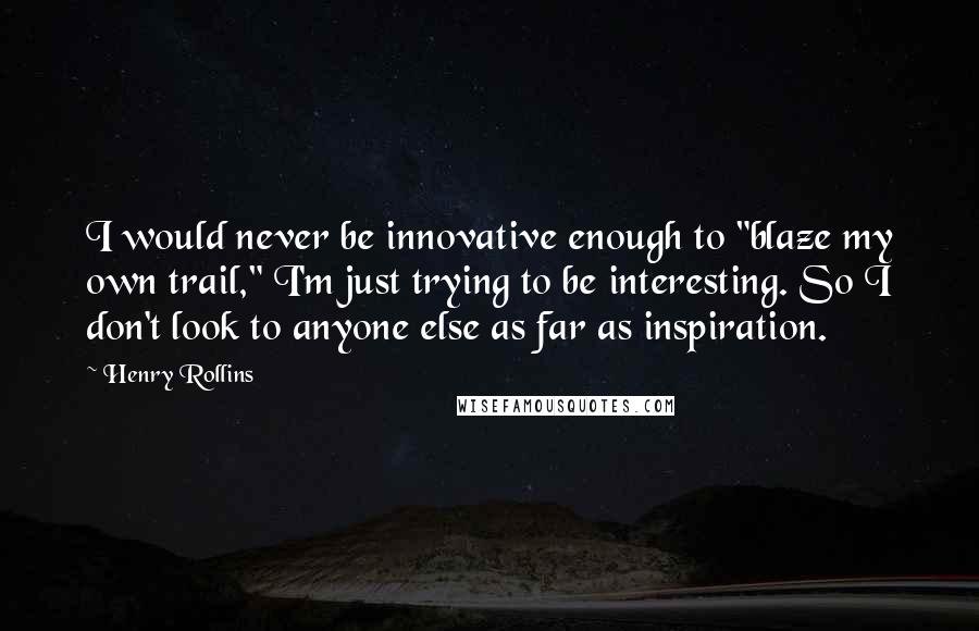 Henry Rollins Quotes: I would never be innovative enough to "blaze my own trail," I'm just trying to be interesting. So I don't look to anyone else as far as inspiration.