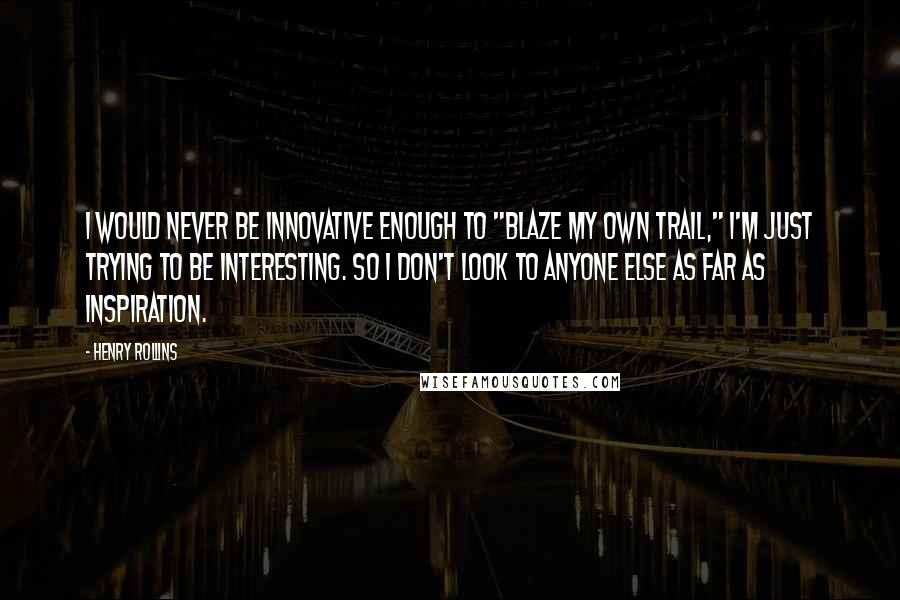 Henry Rollins Quotes: I would never be innovative enough to "blaze my own trail," I'm just trying to be interesting. So I don't look to anyone else as far as inspiration.