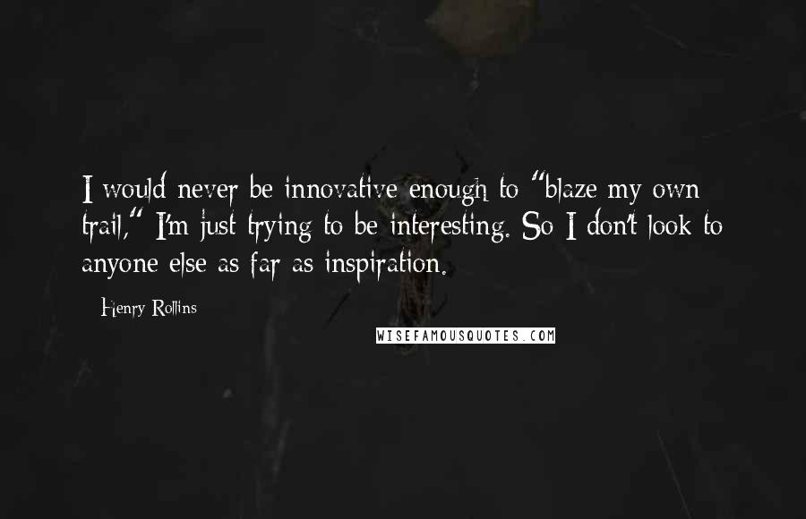 Henry Rollins Quotes: I would never be innovative enough to "blaze my own trail," I'm just trying to be interesting. So I don't look to anyone else as far as inspiration.