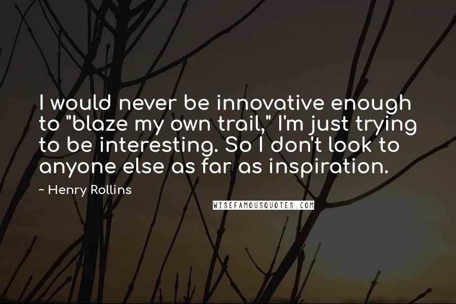 Henry Rollins Quotes: I would never be innovative enough to "blaze my own trail," I'm just trying to be interesting. So I don't look to anyone else as far as inspiration.