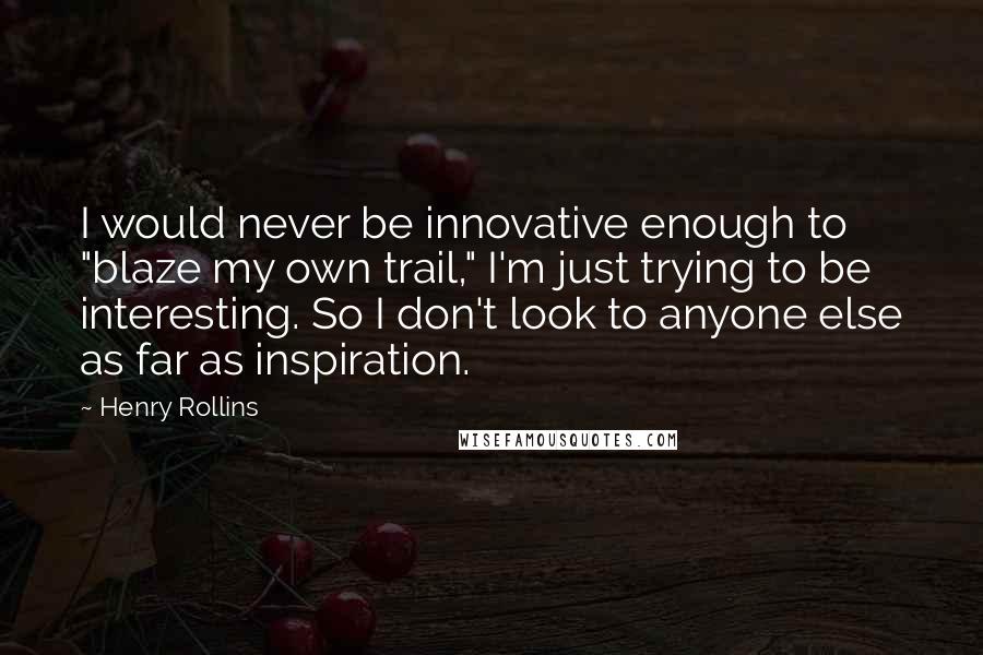 Henry Rollins Quotes: I would never be innovative enough to "blaze my own trail," I'm just trying to be interesting. So I don't look to anyone else as far as inspiration.