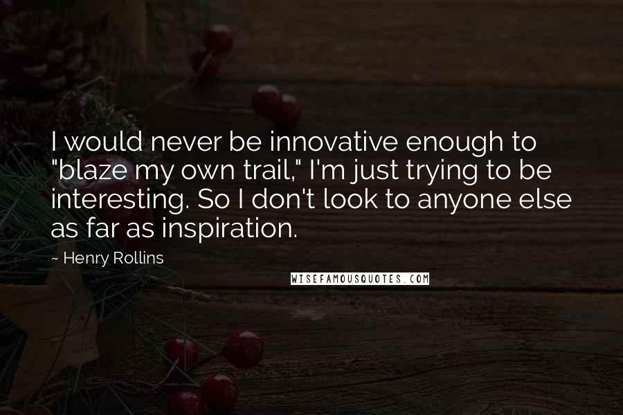 Henry Rollins Quotes: I would never be innovative enough to "blaze my own trail," I'm just trying to be interesting. So I don't look to anyone else as far as inspiration.