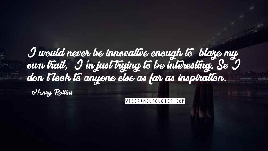 Henry Rollins Quotes: I would never be innovative enough to "blaze my own trail," I'm just trying to be interesting. So I don't look to anyone else as far as inspiration.