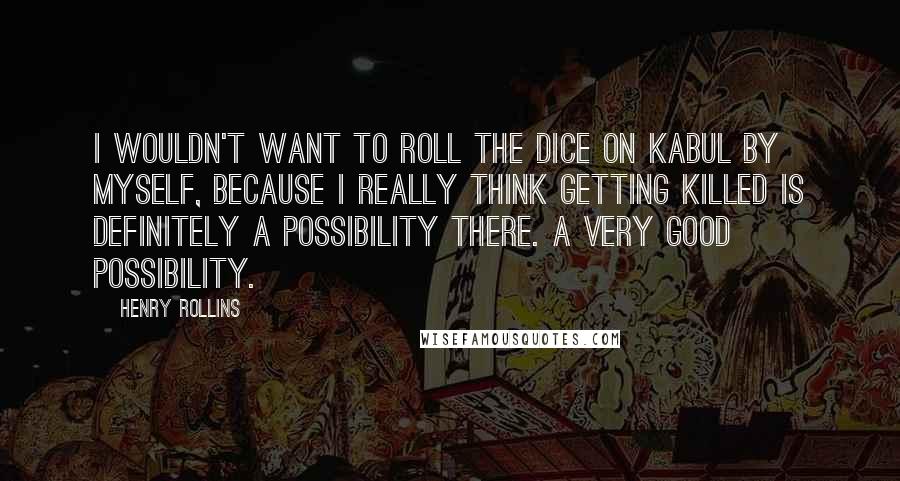 Henry Rollins Quotes: I wouldn't want to roll the dice on Kabul by myself, because I really think getting killed is definitely a possibility there. A very good possibility.