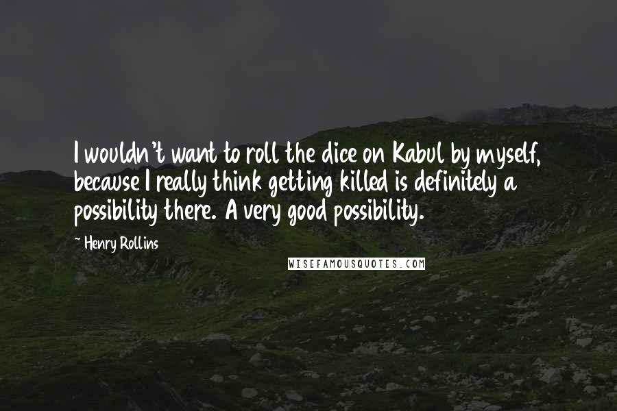 Henry Rollins Quotes: I wouldn't want to roll the dice on Kabul by myself, because I really think getting killed is definitely a possibility there. A very good possibility.