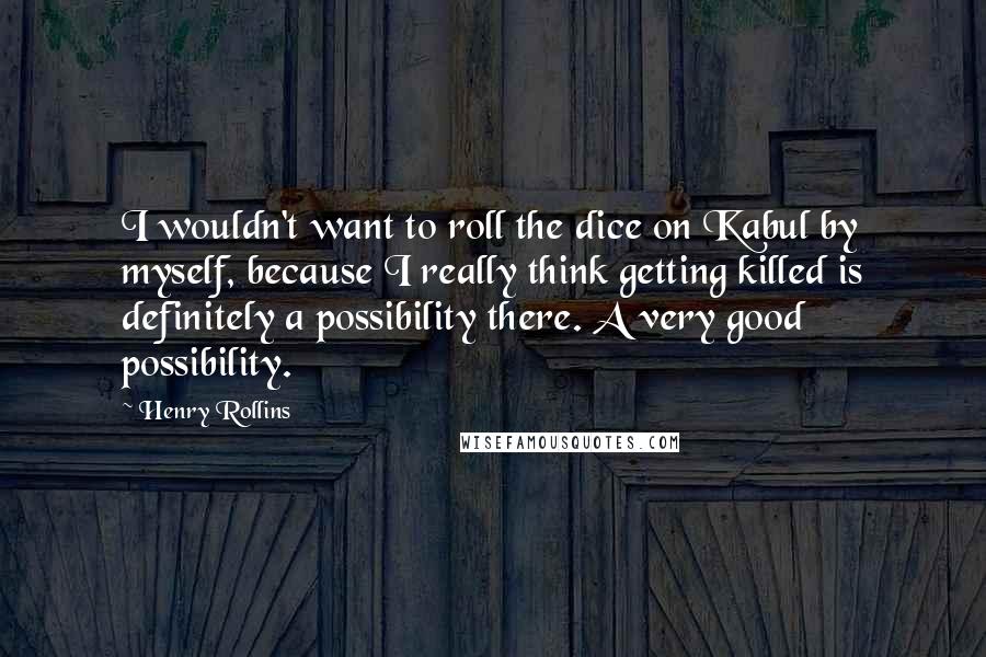 Henry Rollins Quotes: I wouldn't want to roll the dice on Kabul by myself, because I really think getting killed is definitely a possibility there. A very good possibility.