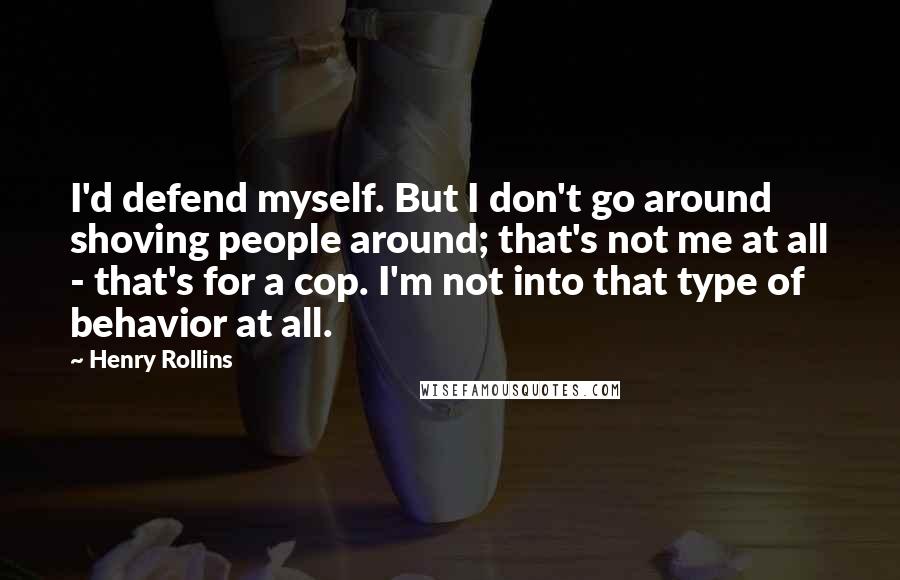 Henry Rollins Quotes: I'd defend myself. But I don't go around shoving people around; that's not me at all - that's for a cop. I'm not into that type of behavior at all.