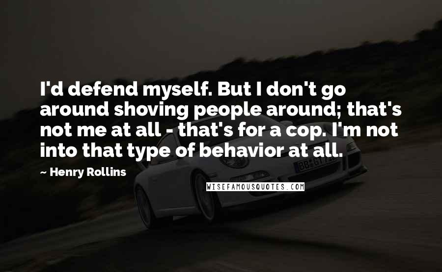 Henry Rollins Quotes: I'd defend myself. But I don't go around shoving people around; that's not me at all - that's for a cop. I'm not into that type of behavior at all.