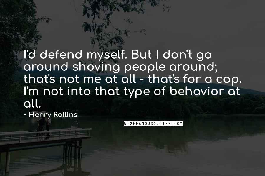 Henry Rollins Quotes: I'd defend myself. But I don't go around shoving people around; that's not me at all - that's for a cop. I'm not into that type of behavior at all.