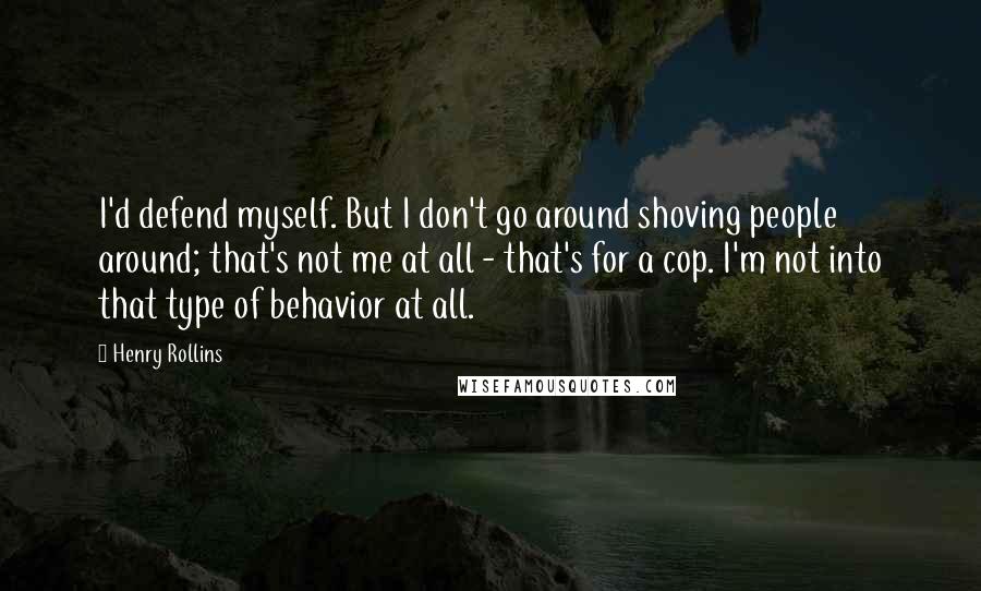 Henry Rollins Quotes: I'd defend myself. But I don't go around shoving people around; that's not me at all - that's for a cop. I'm not into that type of behavior at all.