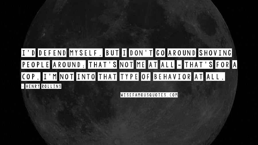 Henry Rollins Quotes: I'd defend myself. But I don't go around shoving people around; that's not me at all - that's for a cop. I'm not into that type of behavior at all.