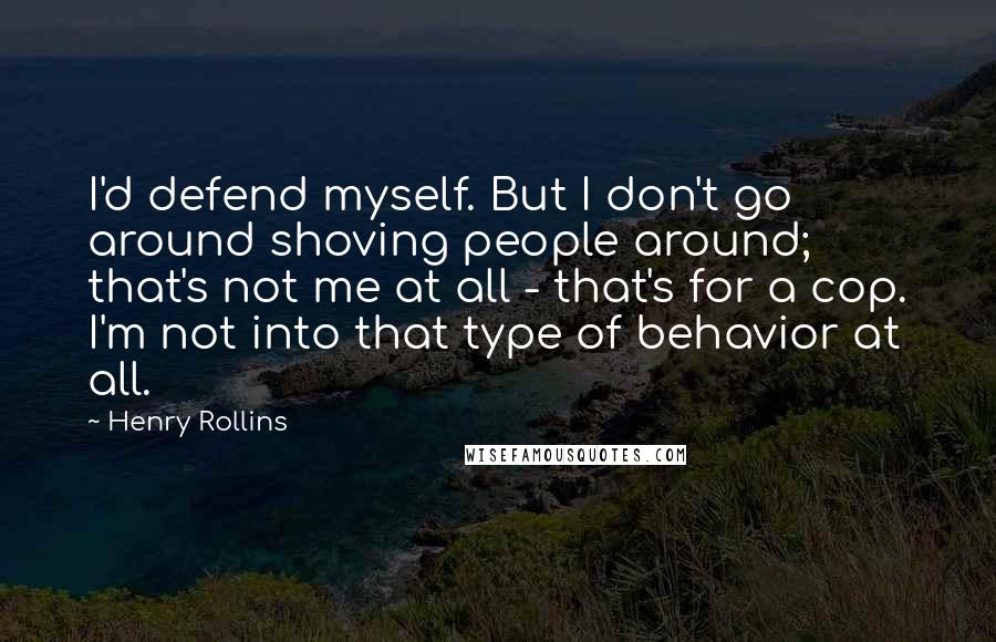 Henry Rollins Quotes: I'd defend myself. But I don't go around shoving people around; that's not me at all - that's for a cop. I'm not into that type of behavior at all.