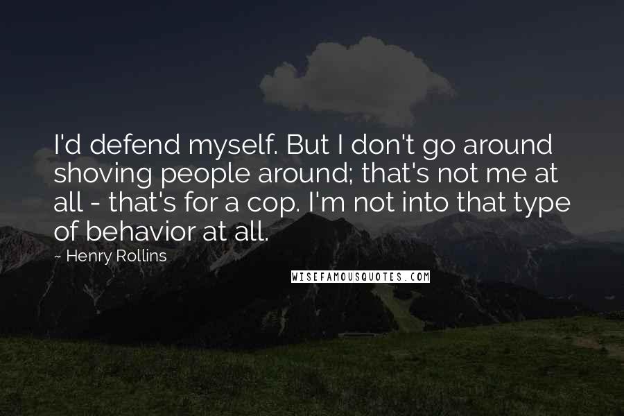 Henry Rollins Quotes: I'd defend myself. But I don't go around shoving people around; that's not me at all - that's for a cop. I'm not into that type of behavior at all.