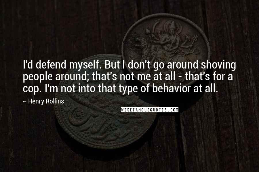 Henry Rollins Quotes: I'd defend myself. But I don't go around shoving people around; that's not me at all - that's for a cop. I'm not into that type of behavior at all.