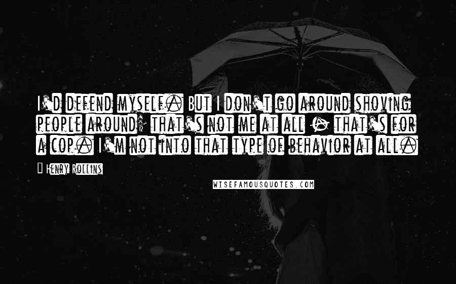 Henry Rollins Quotes: I'd defend myself. But I don't go around shoving people around; that's not me at all - that's for a cop. I'm not into that type of behavior at all.