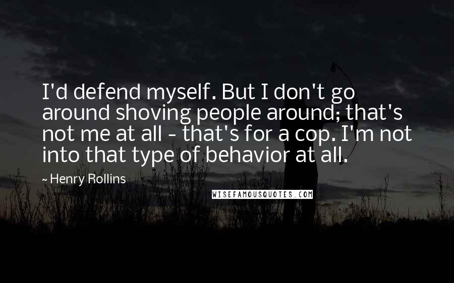 Henry Rollins Quotes: I'd defend myself. But I don't go around shoving people around; that's not me at all - that's for a cop. I'm not into that type of behavior at all.