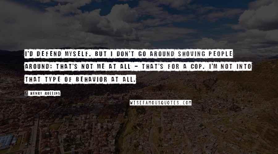 Henry Rollins Quotes: I'd defend myself. But I don't go around shoving people around; that's not me at all - that's for a cop. I'm not into that type of behavior at all.