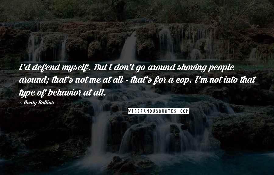 Henry Rollins Quotes: I'd defend myself. But I don't go around shoving people around; that's not me at all - that's for a cop. I'm not into that type of behavior at all.