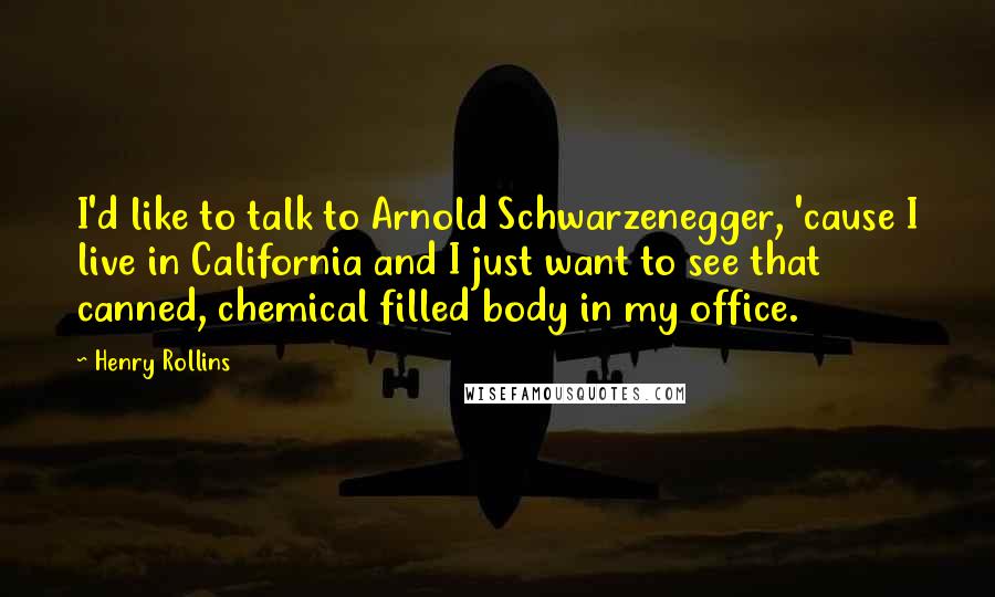 Henry Rollins Quotes: I'd like to talk to Arnold Schwarzenegger, 'cause I live in California and I just want to see that canned, chemical filled body in my office.