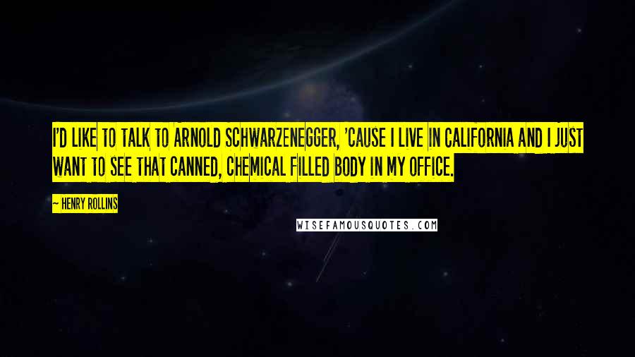 Henry Rollins Quotes: I'd like to talk to Arnold Schwarzenegger, 'cause I live in California and I just want to see that canned, chemical filled body in my office.