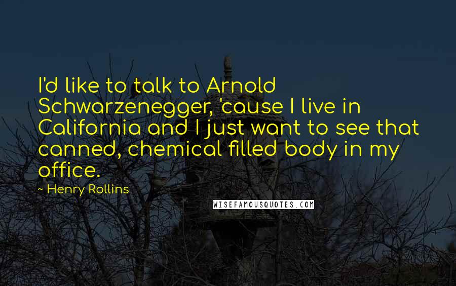 Henry Rollins Quotes: I'd like to talk to Arnold Schwarzenegger, 'cause I live in California and I just want to see that canned, chemical filled body in my office.