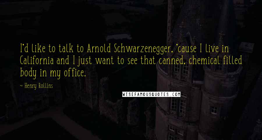 Henry Rollins Quotes: I'd like to talk to Arnold Schwarzenegger, 'cause I live in California and I just want to see that canned, chemical filled body in my office.