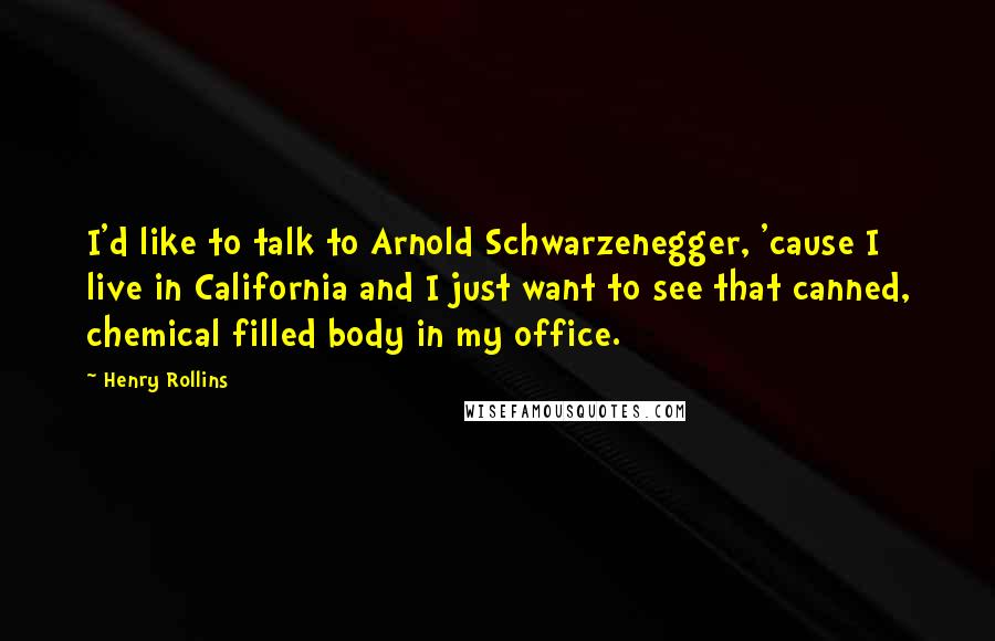 Henry Rollins Quotes: I'd like to talk to Arnold Schwarzenegger, 'cause I live in California and I just want to see that canned, chemical filled body in my office.