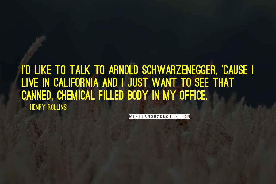 Henry Rollins Quotes: I'd like to talk to Arnold Schwarzenegger, 'cause I live in California and I just want to see that canned, chemical filled body in my office.