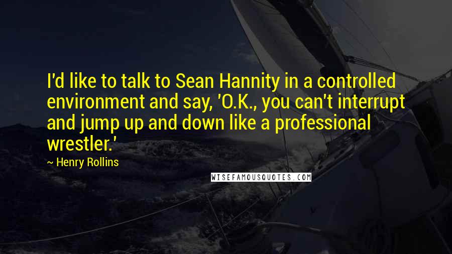 Henry Rollins Quotes: I'd like to talk to Sean Hannity in a controlled environment and say, 'O.K., you can't interrupt and jump up and down like a professional wrestler.'
