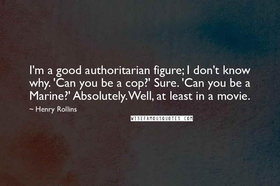 Henry Rollins Quotes: I'm a good authoritarian figure; I don't know why. 'Can you be a cop?' Sure. 'Can you be a Marine?' Absolutely. Well, at least in a movie.