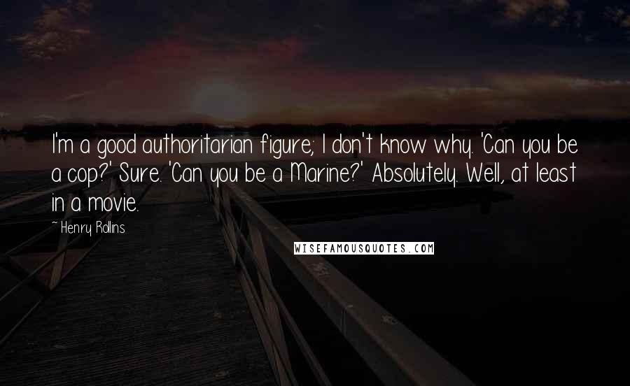 Henry Rollins Quotes: I'm a good authoritarian figure; I don't know why. 'Can you be a cop?' Sure. 'Can you be a Marine?' Absolutely. Well, at least in a movie.