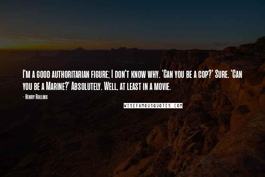 Henry Rollins Quotes: I'm a good authoritarian figure; I don't know why. 'Can you be a cop?' Sure. 'Can you be a Marine?' Absolutely. Well, at least in a movie.