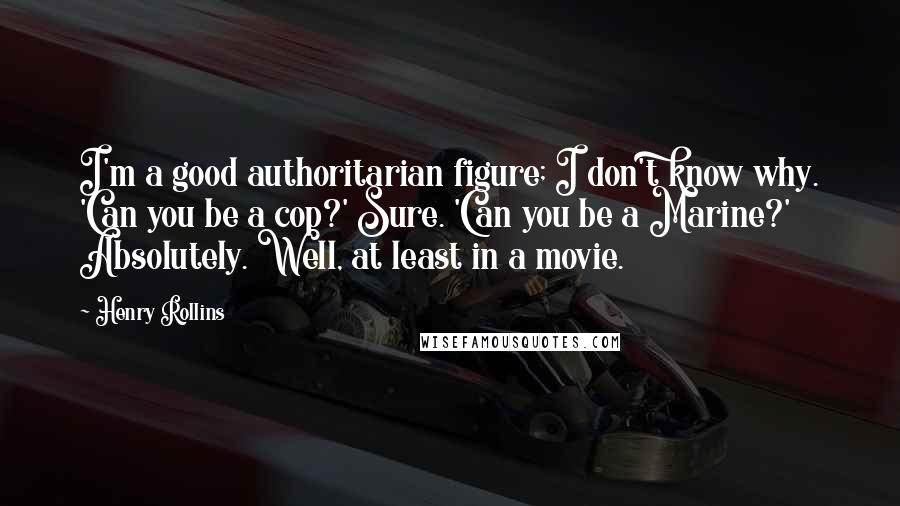 Henry Rollins Quotes: I'm a good authoritarian figure; I don't know why. 'Can you be a cop?' Sure. 'Can you be a Marine?' Absolutely. Well, at least in a movie.