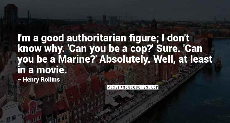 Henry Rollins Quotes: I'm a good authoritarian figure; I don't know why. 'Can you be a cop?' Sure. 'Can you be a Marine?' Absolutely. Well, at least in a movie.