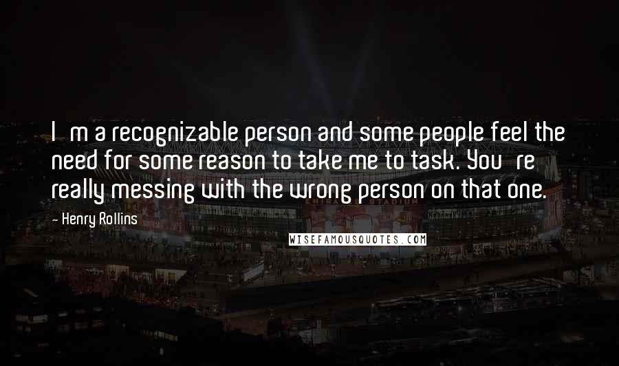 Henry Rollins Quotes: I'm a recognizable person and some people feel the need for some reason to take me to task. You're really messing with the wrong person on that one.