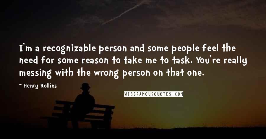 Henry Rollins Quotes: I'm a recognizable person and some people feel the need for some reason to take me to task. You're really messing with the wrong person on that one.